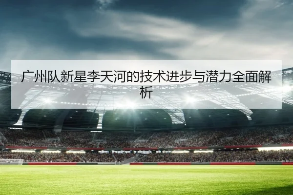 广州队新星李天河的技术进步与潜力全面解析