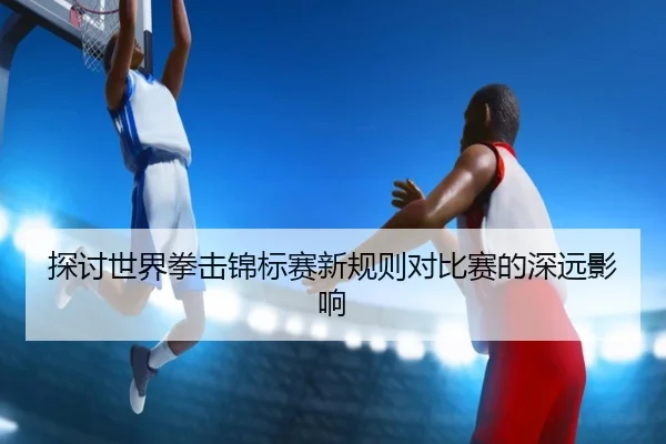 探讨世界拳击锦标赛新规则对比赛的深远影响